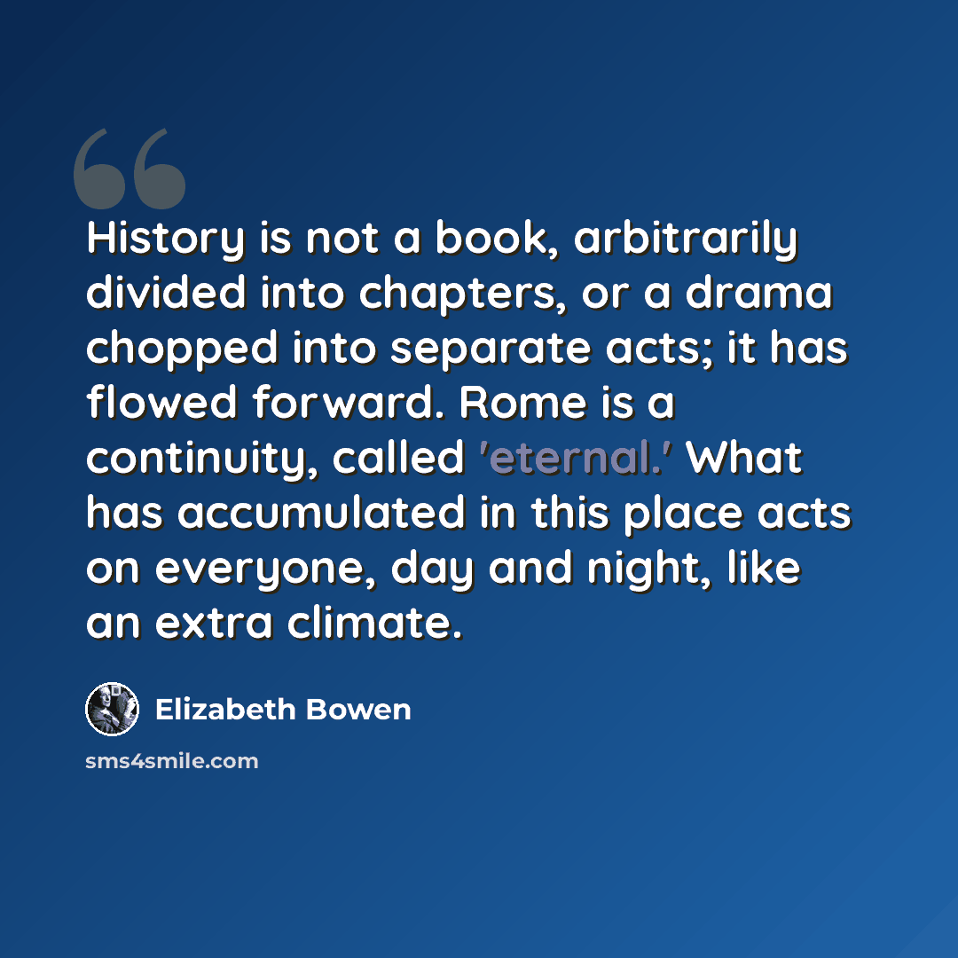 “History is not a book, arbitrarily divided into chapters, or a drama chopped into separate acts; it has flowed forward. Rome is a continuity, called 'eternal.' What has accumulated in this place acts on everyone, day and night, like an extra climate.” quote by Elizabeth Bowen