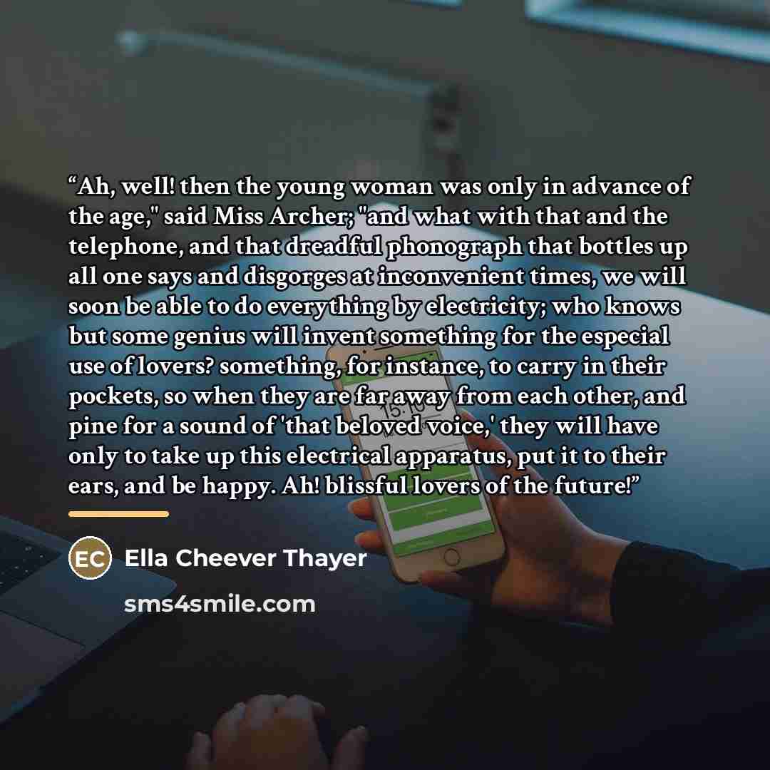 “Ah, well! then the young woman was only in advance of the age," said Miss Archer; "and what with that and the telephone, and that dreadful phonograph that bottles up all one says and disgorges at inconvenient times, we will soon be able to do everything by electricity; who knows but some genius…” quote by Ella Cheever Thayer