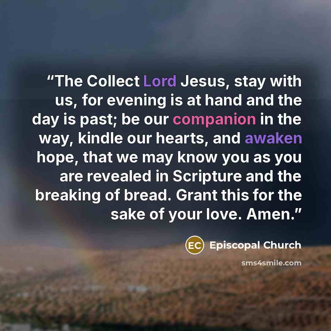 “The Collect Lord Jesus, stay with us, for evening is at hand and the day is past; be our companion in the way, kindle our hearts, and awaken hope, that we may know you as you are revealed in Scripture and the breaking of bread. Grant this for the sake of your love. Amen.” quote by Episcopal Church