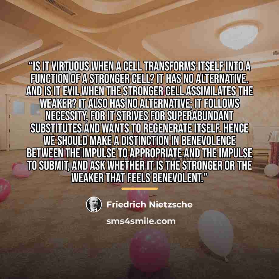 “Is it virtuous when a cell transforms itself into a function of a stronger cell? It has no alternative. And is it evil when the stronger cell assimilates the weaker? It also has no alternative; it follows necessity, for it strives for superabundant substitutes and wants to regenerate itself. Hence…” quote by Friedrich Nietzsche