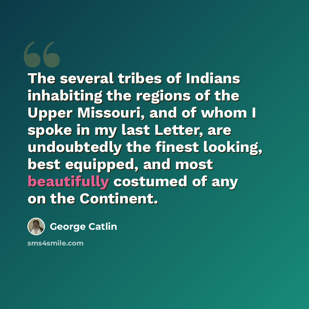 “The several tribes of Indians inhabiting the regions of the Upper Missouri, and of whom I spoke in my last Letter, are undoubtedly the finest looking, best equipped, and most beautifully costumed of any on the Continent.” quote by George Catlin