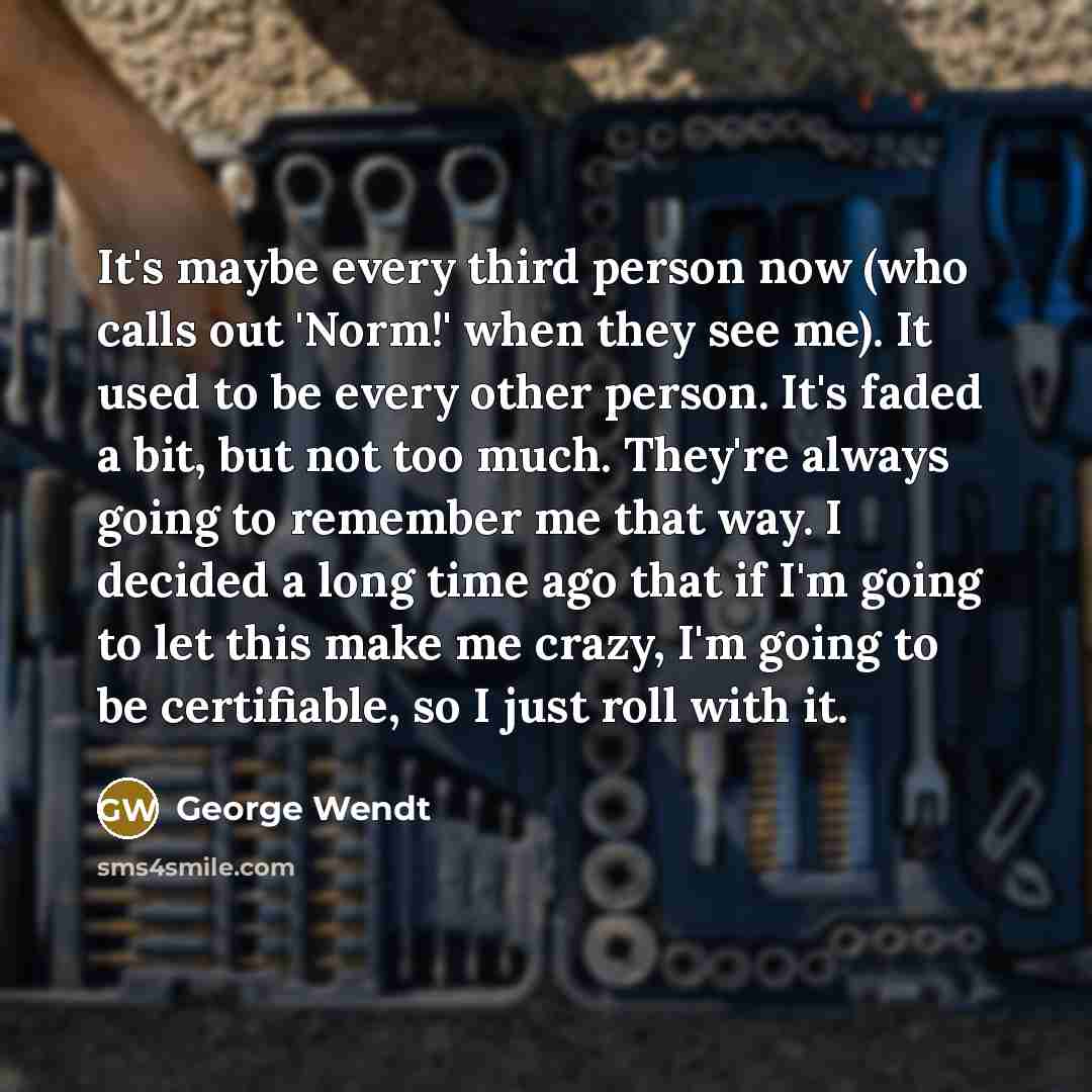 “It's maybe every third person now (who calls out 'Norm!' when they see me). It used to be every other person. It's faded a bit, but not too much. They're always going to remember me that way. I decided a long time ago that if I'm going to let this make me crazy, I'm going to be certifiable, so I…” quote by George Wendt