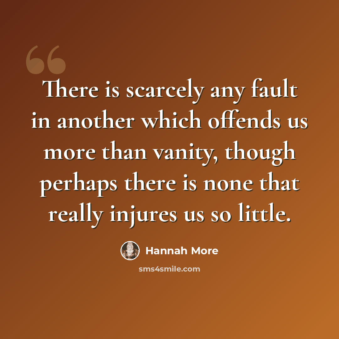 “There is scarcely any fault in another which offends us more than vanity, though perhaps there is none that really injures us so little.” quote by Hannah More