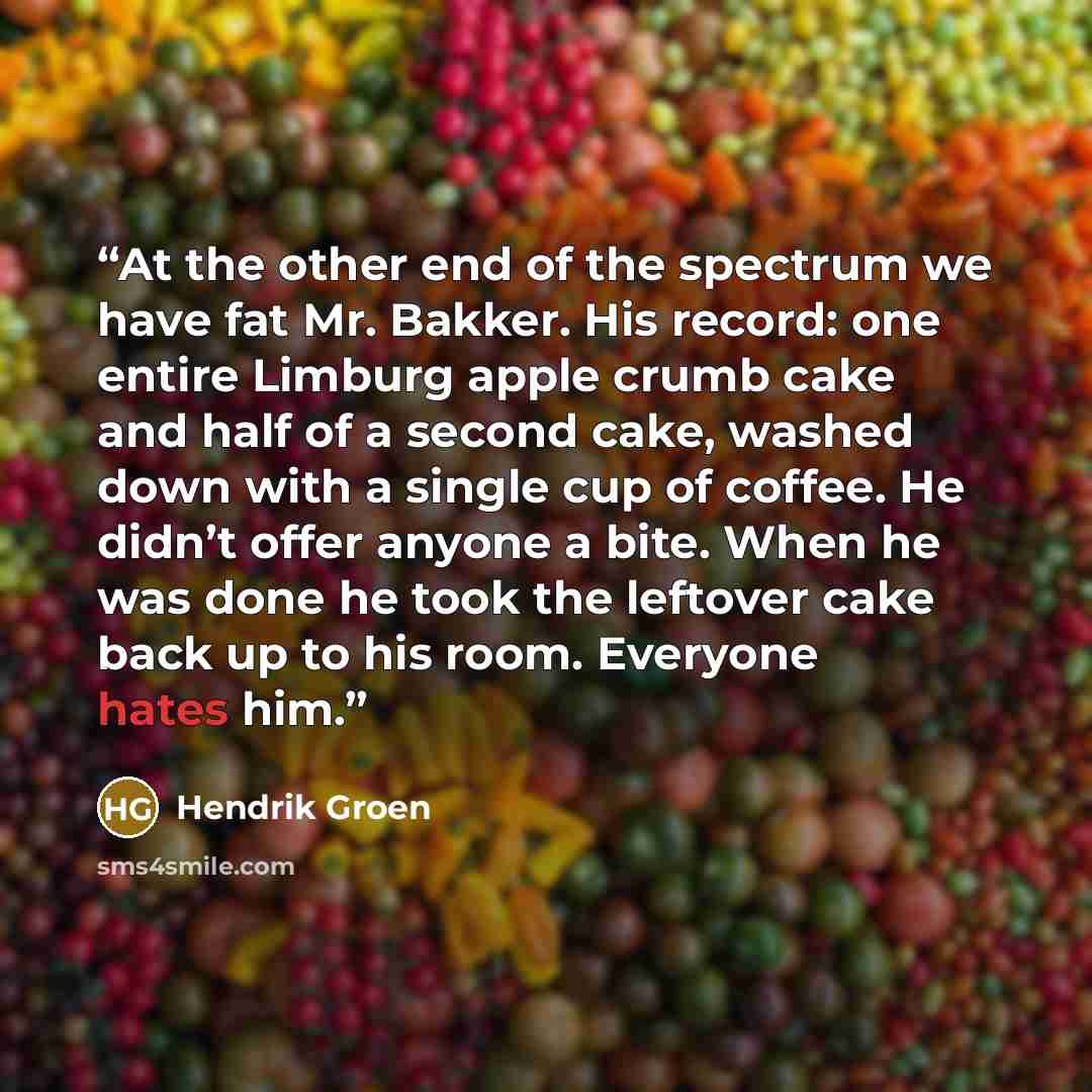 “At the other end of the spectrum we have fat Mr. Bakker. His record: one entire Limburg apple crumb cake and half of a second cake, washed down with a single cup of coffee. He didn’t offer anyone a bite. When he was done he took the leftover cake back up to his room. Everyone hates him.” quote by Hendrik Groen