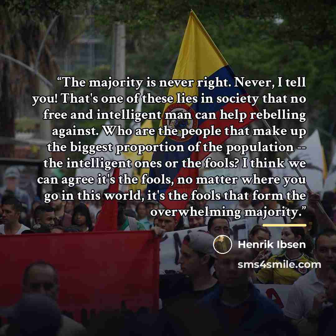 “The majority is never right. Never, I tell you! That's one of these lies in society that no free and intelligent man can help rebelling against. Who are the people that make up the biggest proportion of the population -- the intelligent ones or the fools? I think we can agree it's the fools, no…” quote by Henrik Ibsen