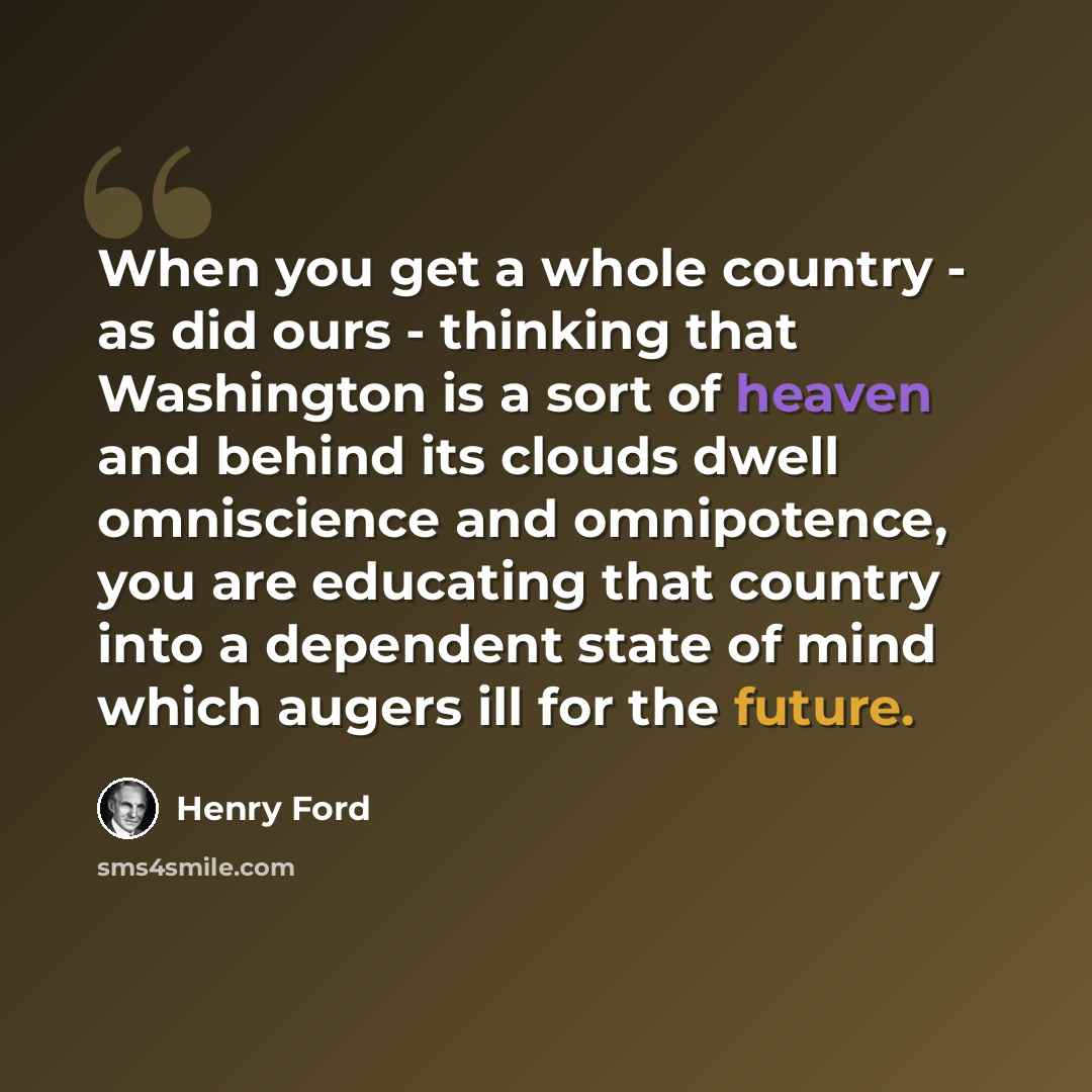 “When you get a whole country - as did ours - thinking that Washington is a sort of heaven and behind its clouds dwell omniscience and omnipotence, you are educating that country into a dependent state of mind which augers ill for the future.” quote by Henry Ford