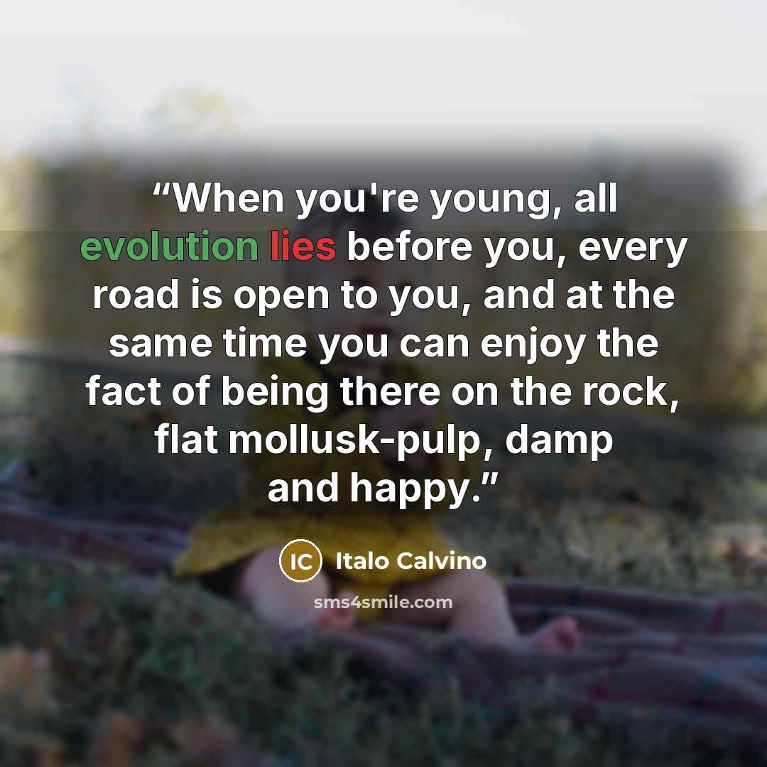 “When you're young, all evolution lies before you, every road is open to you, and at the same time you can enjoy the fact of being there on the rock, flat mollusk-pulp, damp and happy.” quote by Italo Calvino