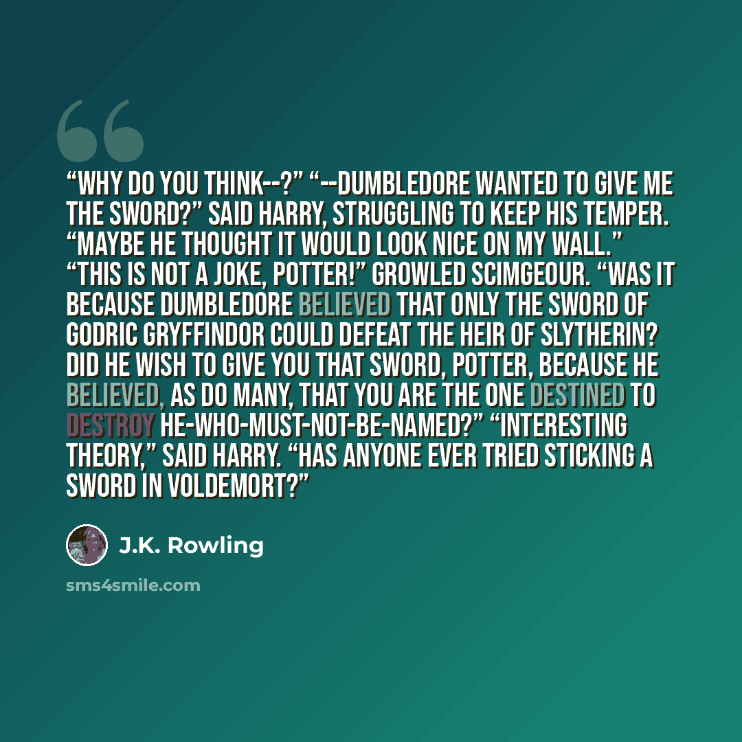 “Why do you think--?” “--Dumbledore wanted to give me the sword?” said Harry, struggling to keep his temper. “Maybe he thought it would look nice on my wall.” “This is not a joke, Potter!” growled Scimgeour. “Was it because Dumbledore believed that only the sword of Godric Gryffindor could defeat…” quote by J.K. Rowling