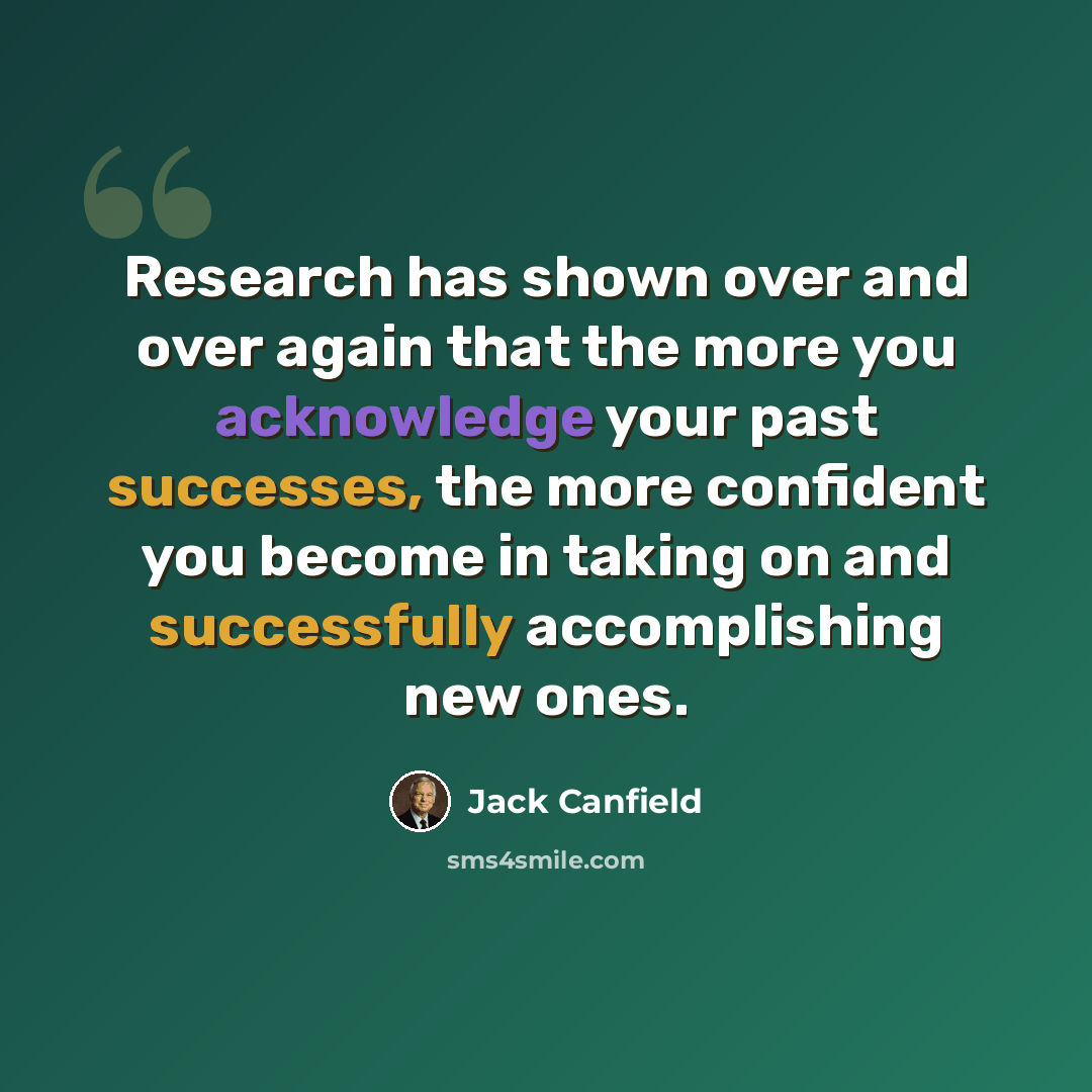 “Research has shown over and over again that the more you acknowledge your past successes, the more confident you become in taking on and successfully accomplishing new ones.” quote by Jack Canfield