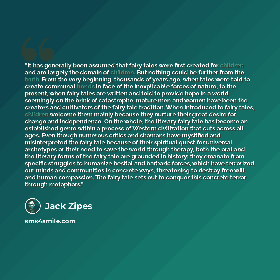 “It has generally been assumed that fairy tales were first created for children and are largely the domain of children. But nothing could be further from the truth. From the very beginning, thousands of years ago, when tales were told to create communal bonds in face of the inexplicable forces of…” quote by Jack Zipes