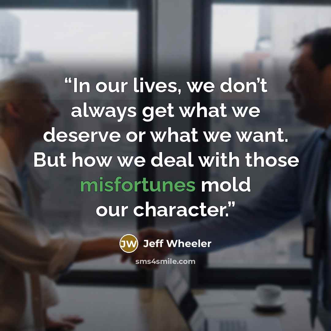 “In our lives, we don’t always get what we deserve or what we want. But how we deal with those misfortunes mold our character.” quote by Jeff Wheeler