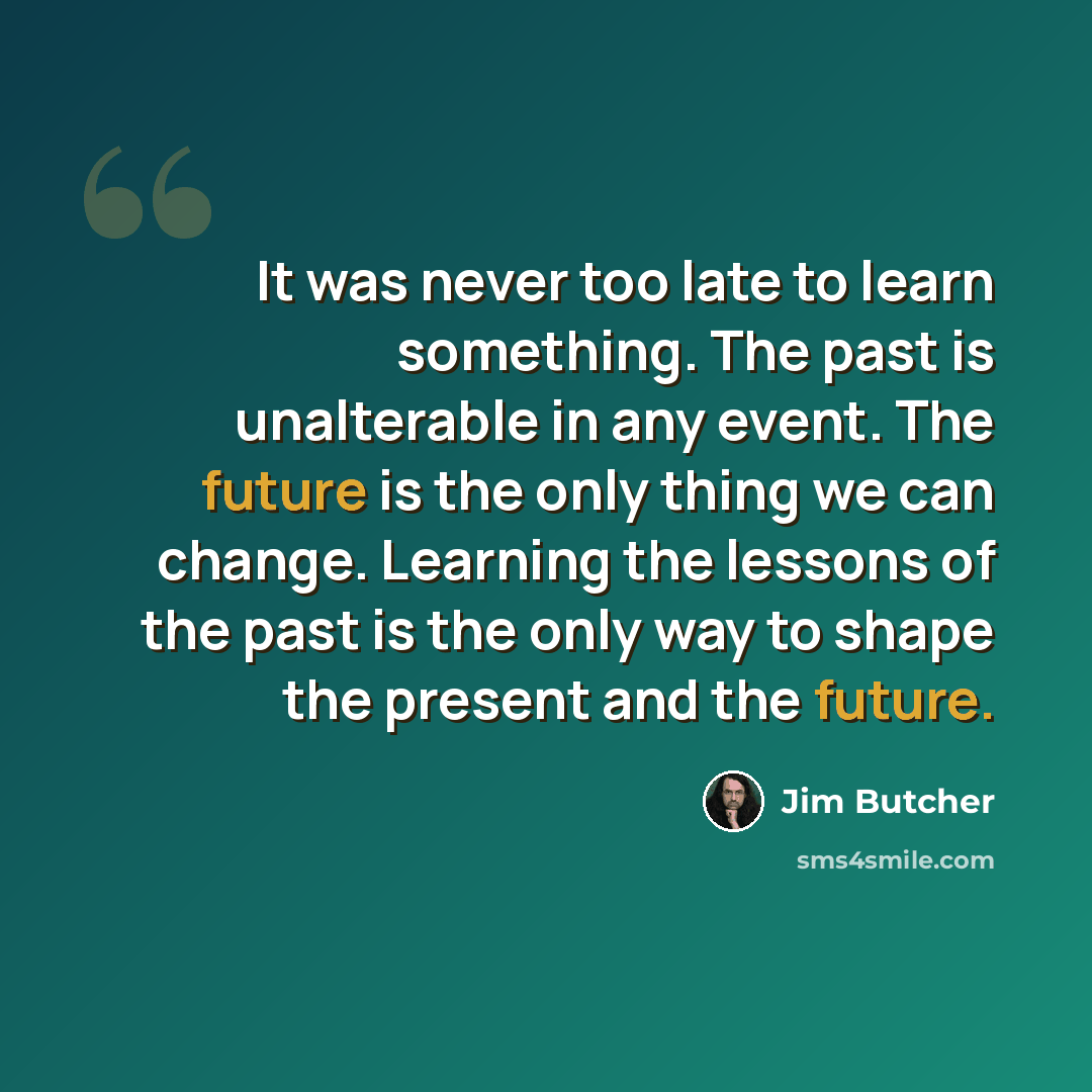 “It was never too late to learn something. The past is unalterable in any event. The future is the only thing we can change. Learning the lessons of the past is the only way to shape the present and the future.” quote by Jim Butcher