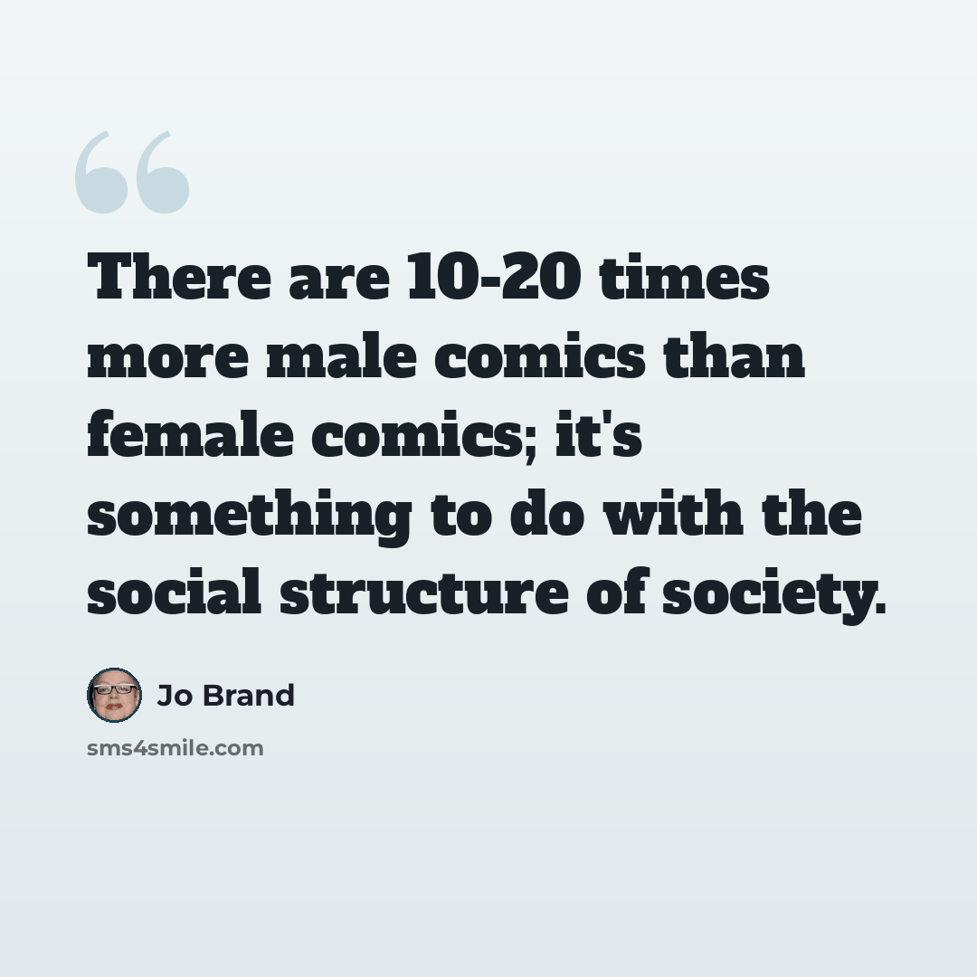 “There are 10-20 times more male comics than female comics; it's something to do with the social structure of society.” quote by Jo Brand