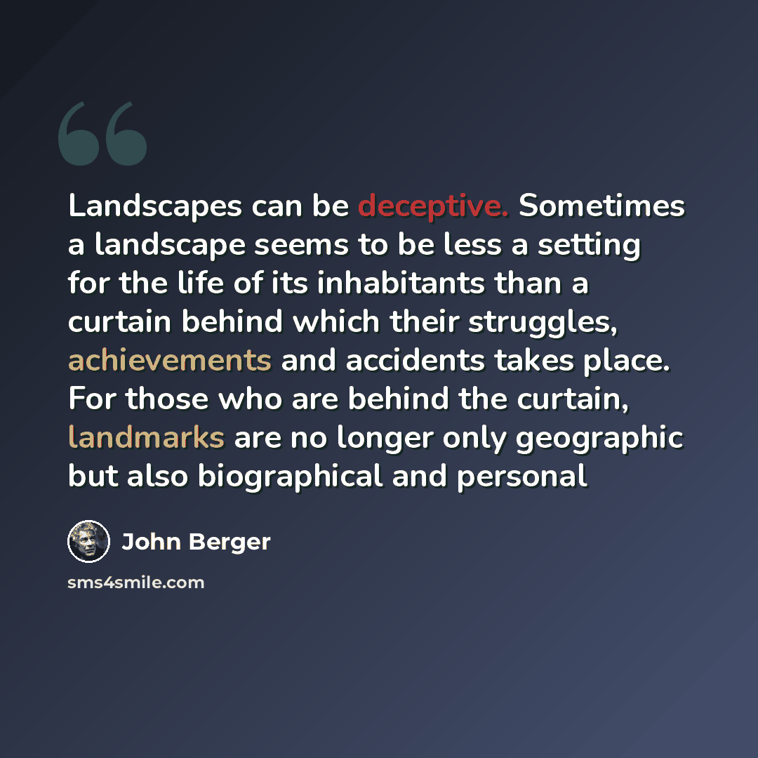 “Landscapes can be deceptive. Sometimes a landscape seems to be less a setting for the life of its inhabitants than a curtain behind which their struggles, achievements and accidents takes place. For those who are behind the curtain, landmarks are no longer only geographic but also biographical and…” quote by John Berger