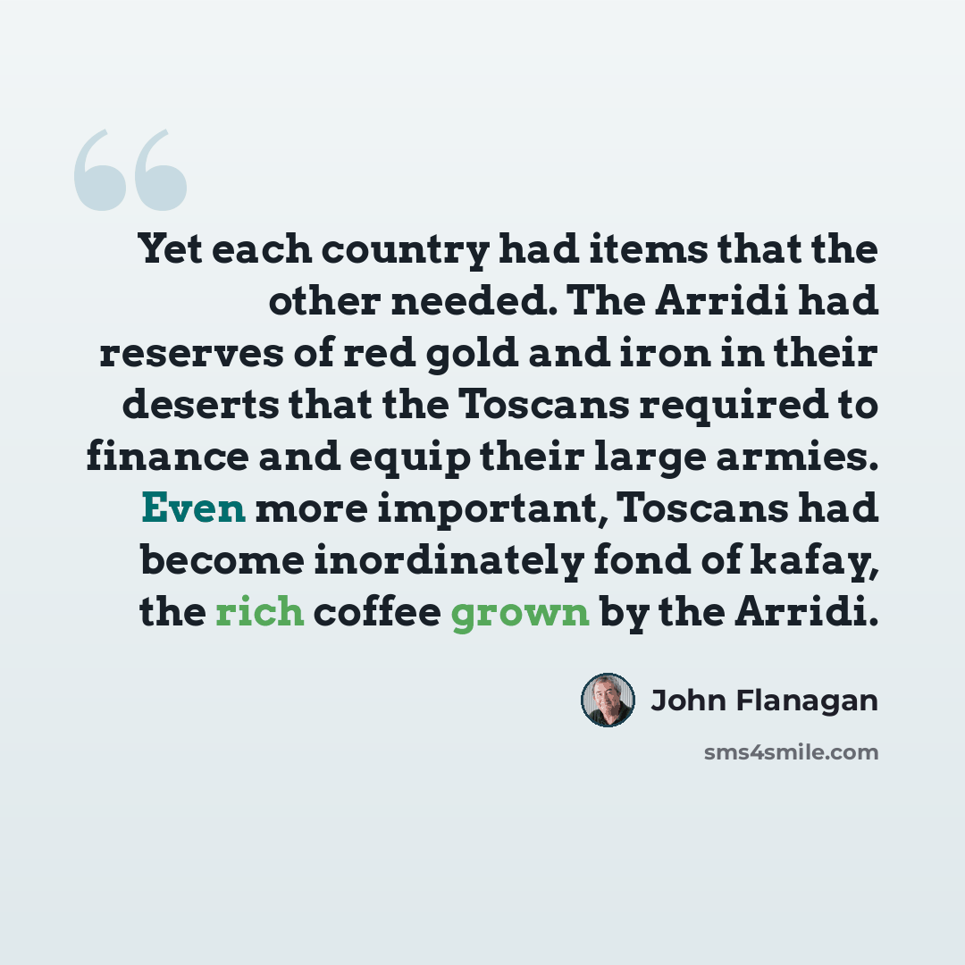 “Yet each country had items that the other needed. The Arridi had reserves of red gold and iron in their deserts that the Toscans required to finance and equip their large armies. Even more important, Toscans had become inordinately fond of kafay, the rich coffee grown by the Arridi.” quote by John Flanagan
