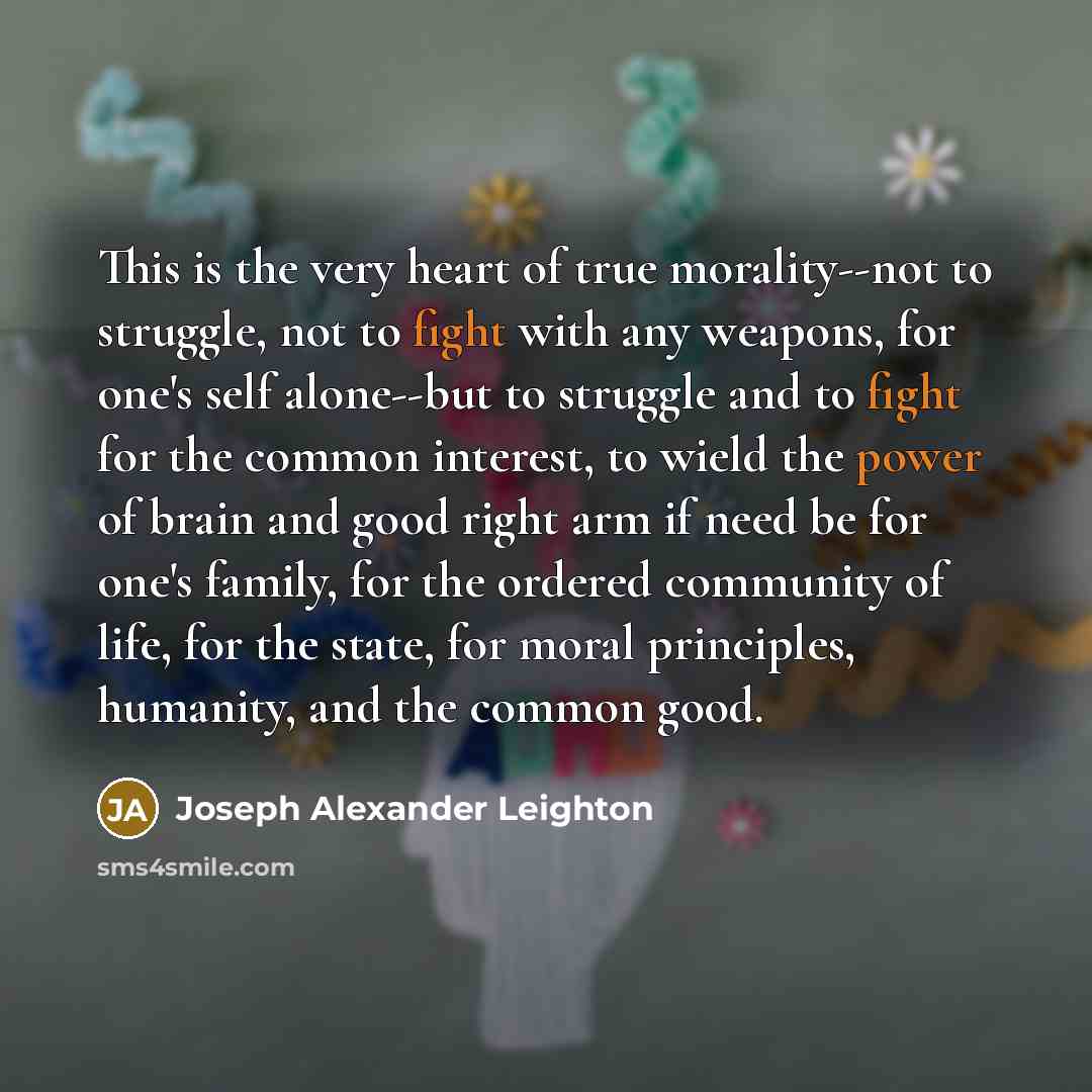 “This is the very heart of true morality--not to struggle, not to fight with any weapons, for one's self alone--but to struggle and to fight for the common interest, to wield the power of brain and good right arm if need be for one's family, for the ordered community of life, for the state, for…” quote by Joseph Alexander Leighton