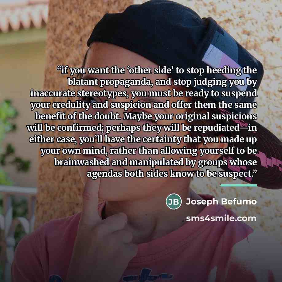 “if you want the ‘other side’ to stop heeding the blatant propaganda, and stop judging you by inaccurate stereotypes, you must be ready to suspend your credulity and suspicion and offer them the same benefit of the doubt. Maybe your original suspicions will be confirmed; perhaps they will be…” quote by Joseph Befumo