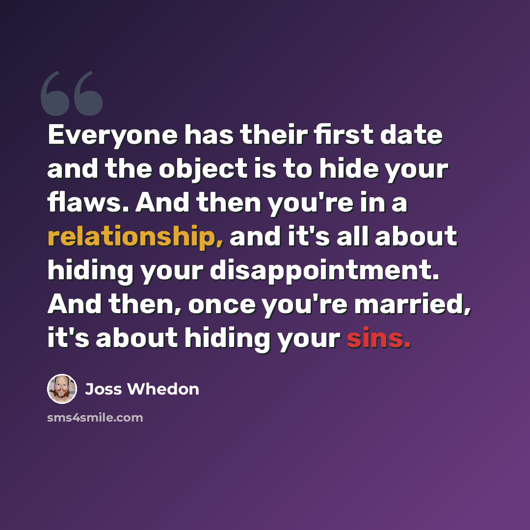 “Everyone has their first date and the object is to hide your flaws. And then you're in a relationship, and it's all about hiding your disappointment. And then, once you're married, it's about hiding your sins.” quote by Joss Whedon