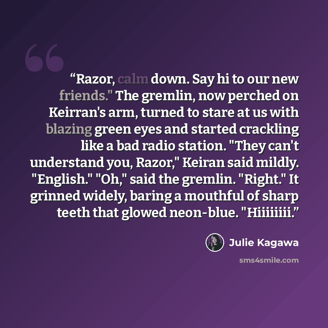 “Razor, calm down. Say hi to our new friends." The gremlin, now perched on Keirran's arm, turned to stare at us with blazing green eyes and started crackling like a bad radio station. "They can't understand you, Razor," Keiran said mildly. "English." "Oh," said the gremlin. "Right." It grinned…” quote by Julie Kagawa