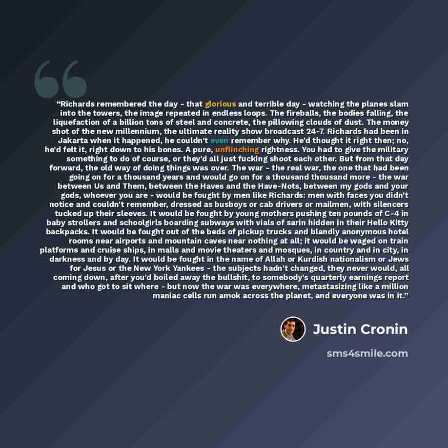 “Richards remembered the day - that glorious and terrible day - watching the planes slam into the towers, the image repeated in endless loops. The fireballs, the bodies falling, the liquefaction of a billion tons of steel and concrete, the pillowing clouds of dust. The money shot of the new…” quote by Justin Cronin