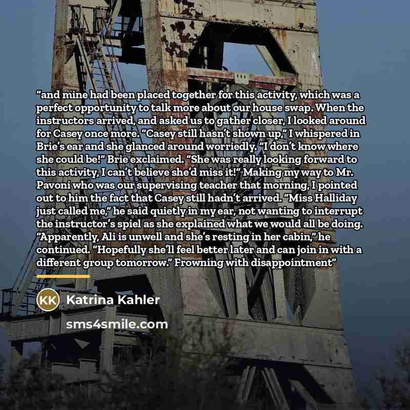 “and mine had been placed together for this activity, which was a perfect opportunity to talk more about our house swap. When the instructors arrived, and asked us to gather closer, I looked around for Casey once more. “Casey still hasn’t shown up,” I whispered in Brie’s ear and she glanced around…” quote by Katrina Kahler