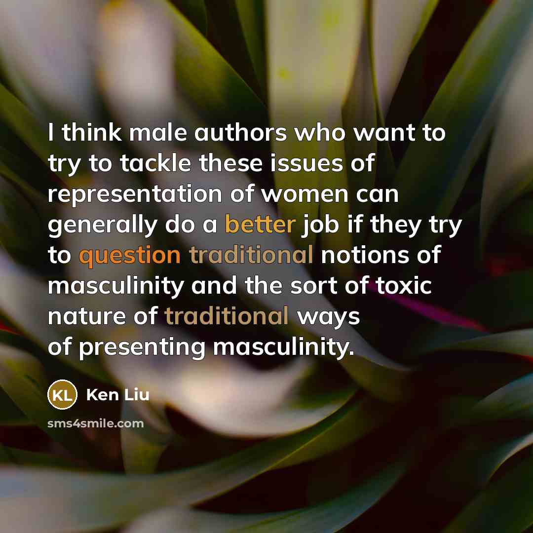 “I think male authors who want to try to tackle these issues of representation of women can generally do a better job if they try to question traditional notions of masculinity and the sort of toxic nature of traditional ways of presenting masculinity.” quote by Ken Liu