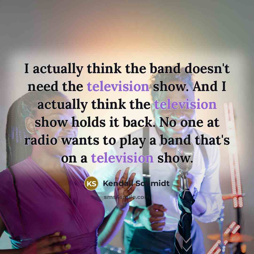 “I actually think the band doesn't need the television show. And I actually think the television show holds it back. No one at radio wants to play a band that's on a television show.” quote by Kendall Schmidt