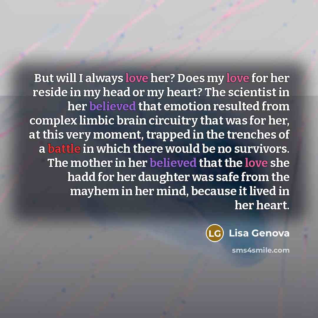 “But will I always love her? Does my love for her reside in my head or my heart? The scientist in her believed that emotion resulted from complex limbic brain circuitry that was for her, at this very moment, trapped in the trenches of a battle in which there would be no survivors. The mother in her…” quote by Lisa Genova