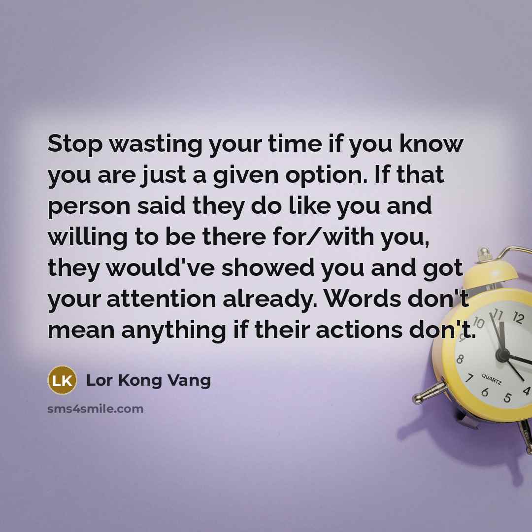 “Stop wasting your time if you know you are just a given option. If that person said they do like you and willing to be there for/with you, they would've showed you and got your attention already. Words don't mean anything if their actions don't.” quote by Lor Kong Vang