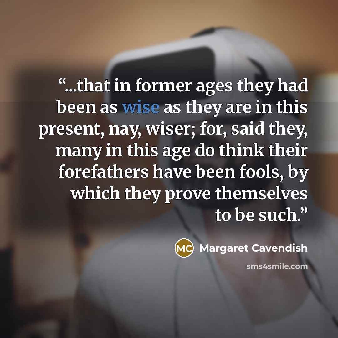 “...that in former ages they had been as wise as they are in this present, nay, wiser; for, said they, many in this age do think their forefathers have been fools, by which they prove themselves to be such.” quote by Margaret Cavendish