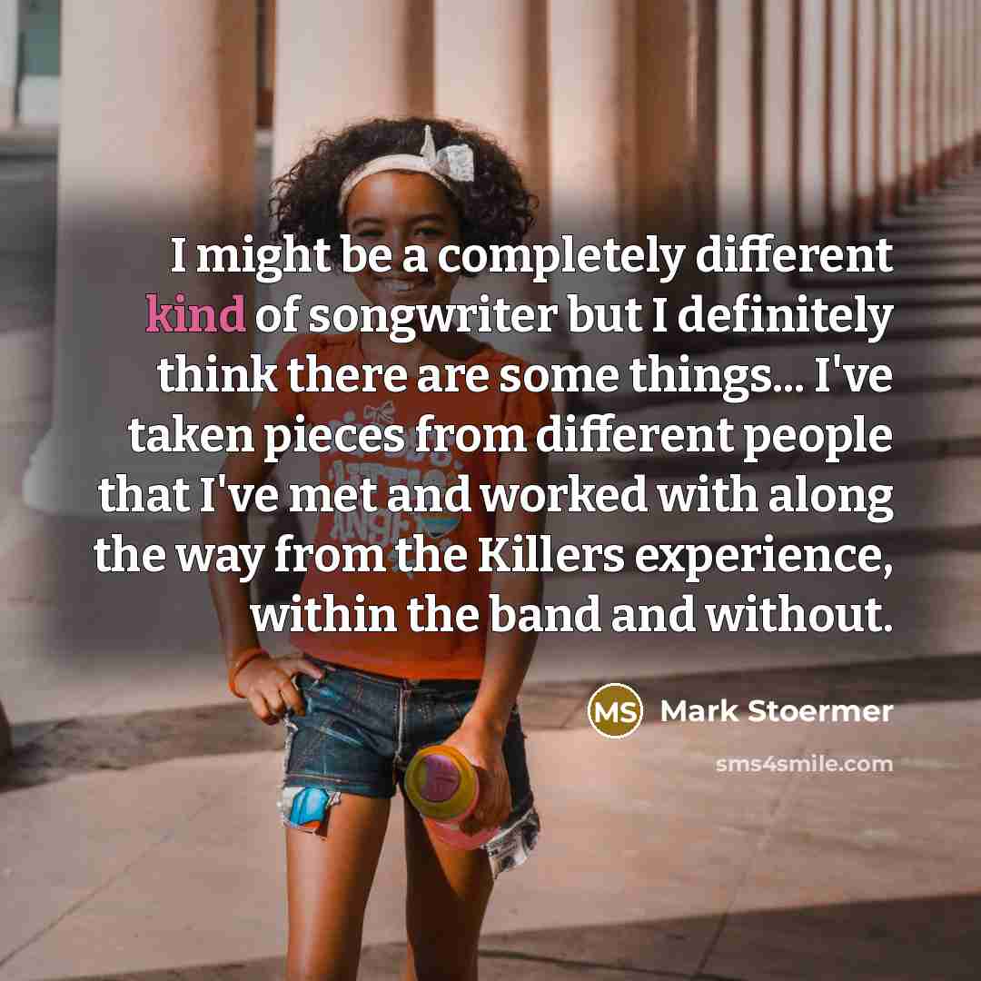 “I might be a completely different kind of songwriter but I definitely think there are some things... I've taken pieces from different people that I've met and worked with along the way from the Killers experience, within the band and without.” quote by Mark Stoermer