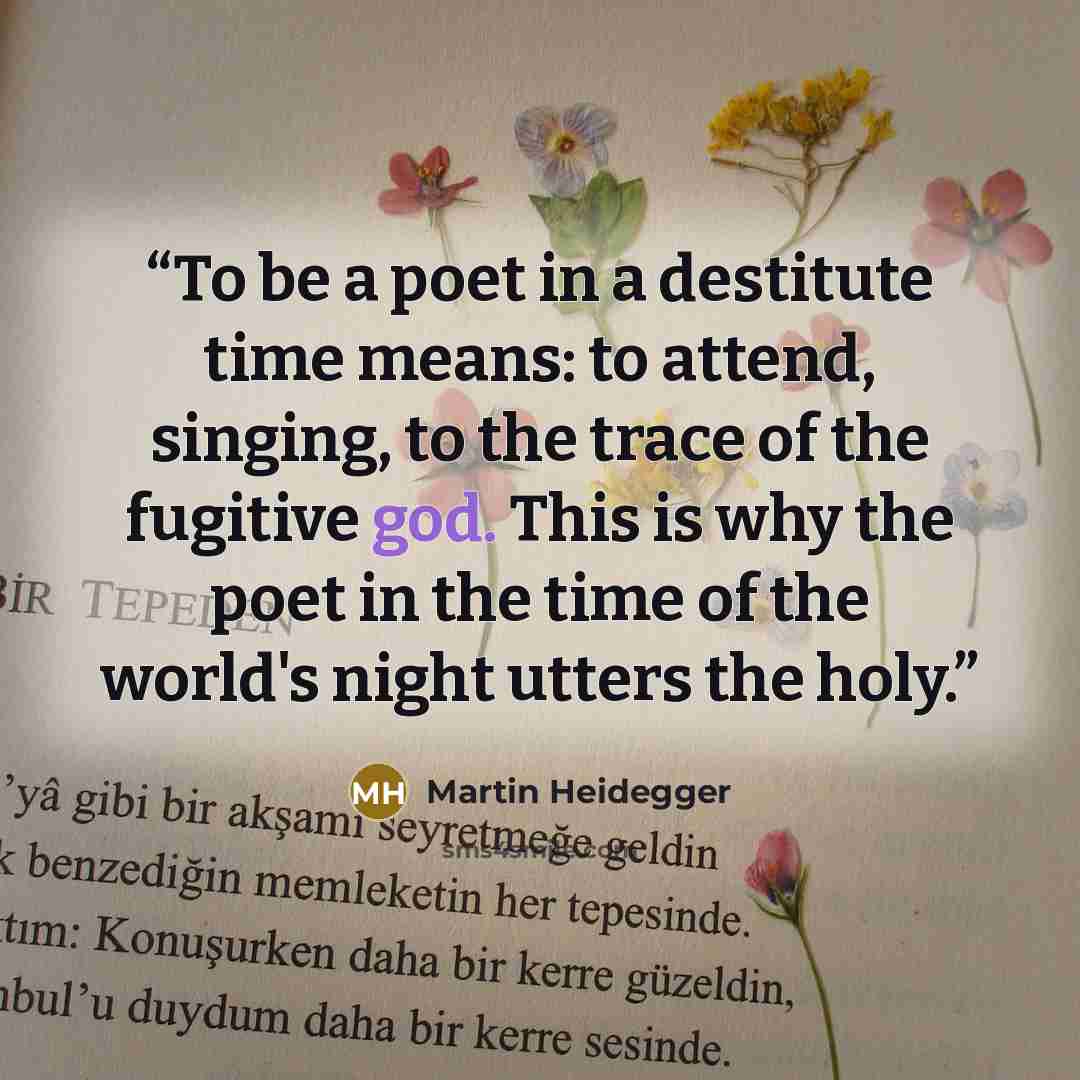 “To be a poet in a destitute time means: to attend, singing, to the trace of the fugitive god. This is why the poet in the time of the world's night utters the holy.” quote by Martin Heidegger