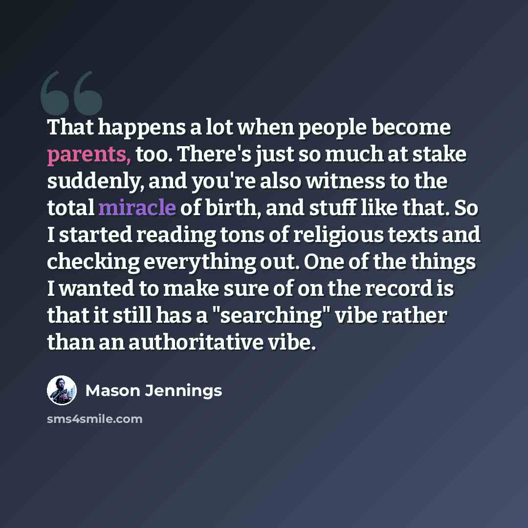“That happens a lot when people become parents, too. There's just so much at stake suddenly, and you're also witness to the total miracle of birth, and stuff like that. So I started reading tons of religious texts and checking everything out. One of the things I wanted to make sure of on the record…” quote by Mason Jennings
