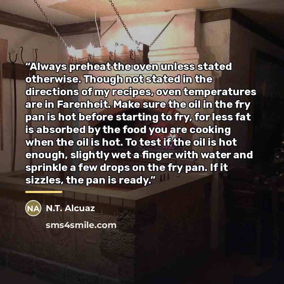 “Always preheat the oven unless stated otherwise. Though not stated in the directions of my recipes, oven temperatures are in Farenheit. Make sure the oil in the fry pan is hot before starting to fry, for less fat is absorbed by the food you are cooking when the oil is hot. To test if the oil is…” quote by N.T. Alcuaz