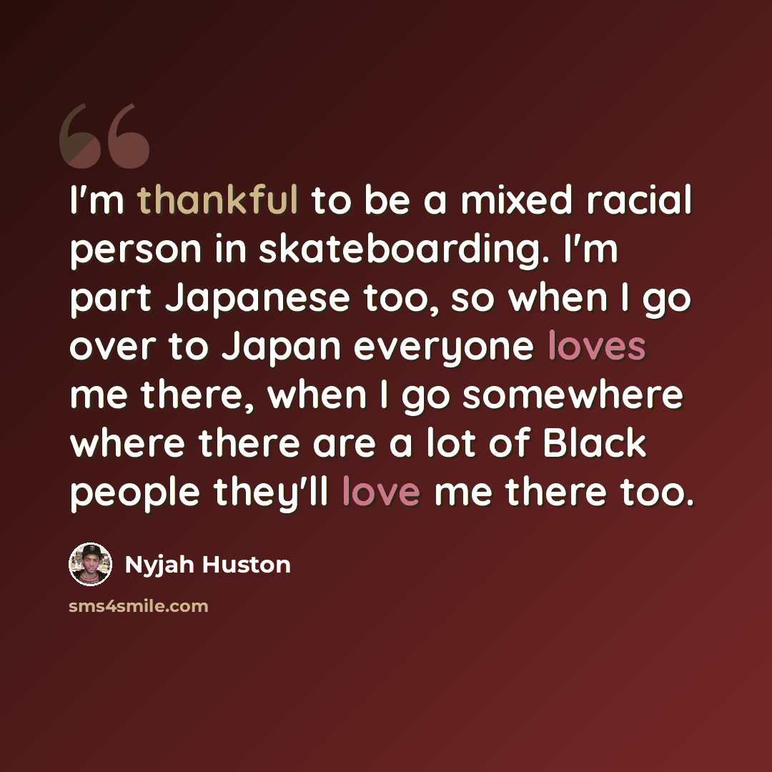 “I'm thankful to be a mixed racial person in skateboarding. I'm part Japanese too, so when I go over to Japan everyone loves me there, when I go somewhere where there are a lot of Black people they'll love me there too.” quote by Nyjah Huston