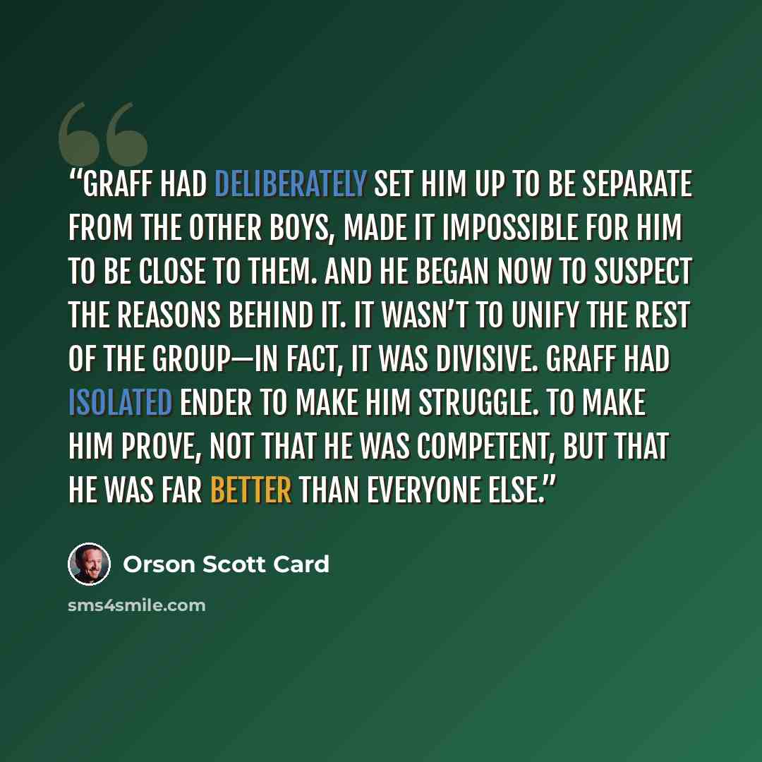 “Graff had deliberately set him up to be separate from the other boys, made it impossible for him to be close to them. And he began now to suspect the reasons behind it. It wasn’t to unify the rest of the group—in fact, it was divisive. Graff had isolated Ender to make him struggle. To make him…” quote by Orson Scott Card