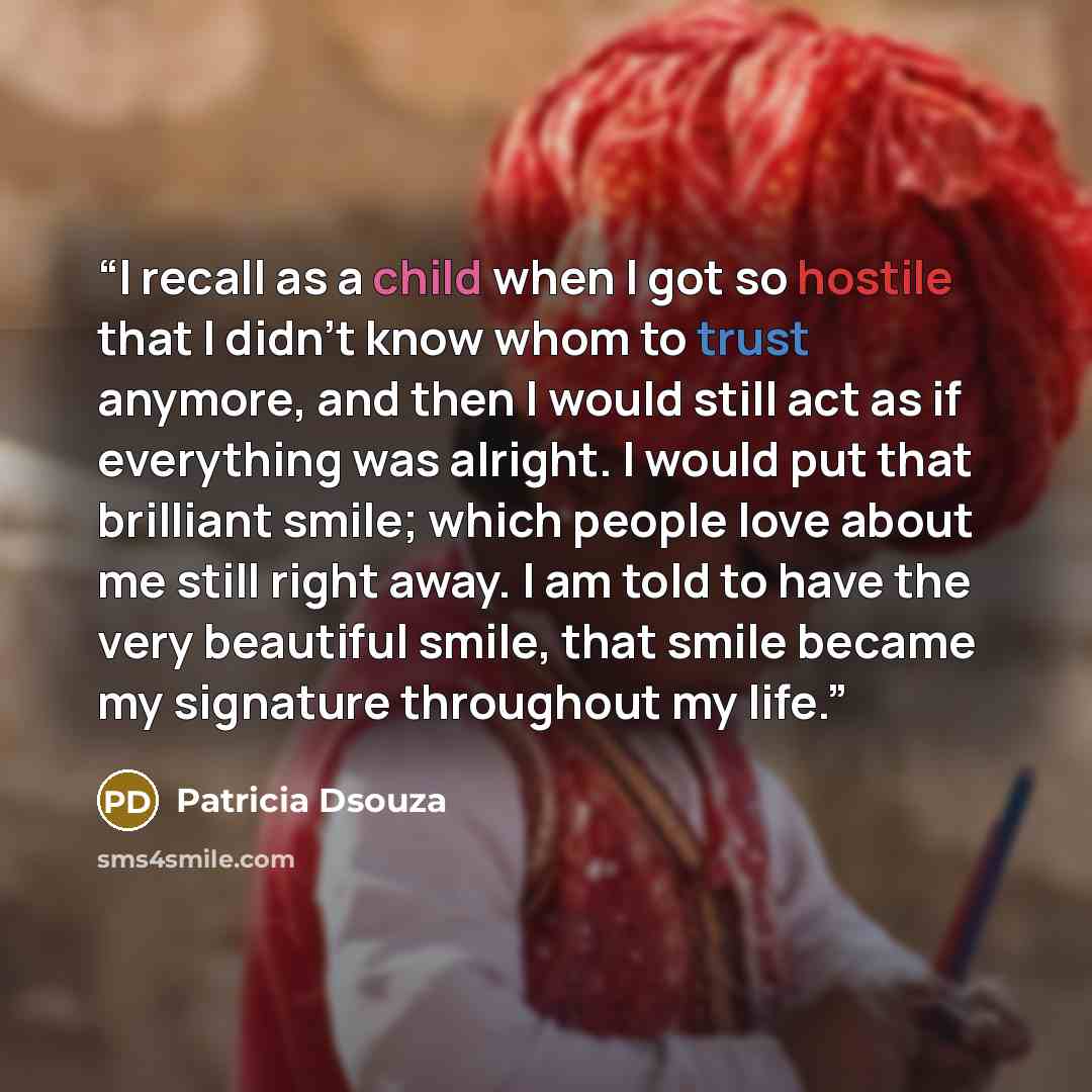 “I recall as a child when I got so hostile that I didn’t know whom to trust anymore, and then I would still act as if everything was alright. I would put that brilliant smile; which people love about me still right away. I am told to have the very beautiful smile, that smile became my signature…” quote by Patricia Dsouza