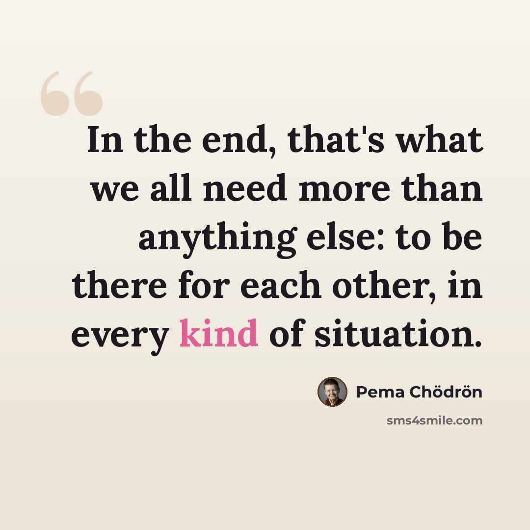 “In the end, that's what we all need more than anything else: to be there for each other, in every kind of situation.” quote by Pema Chodron