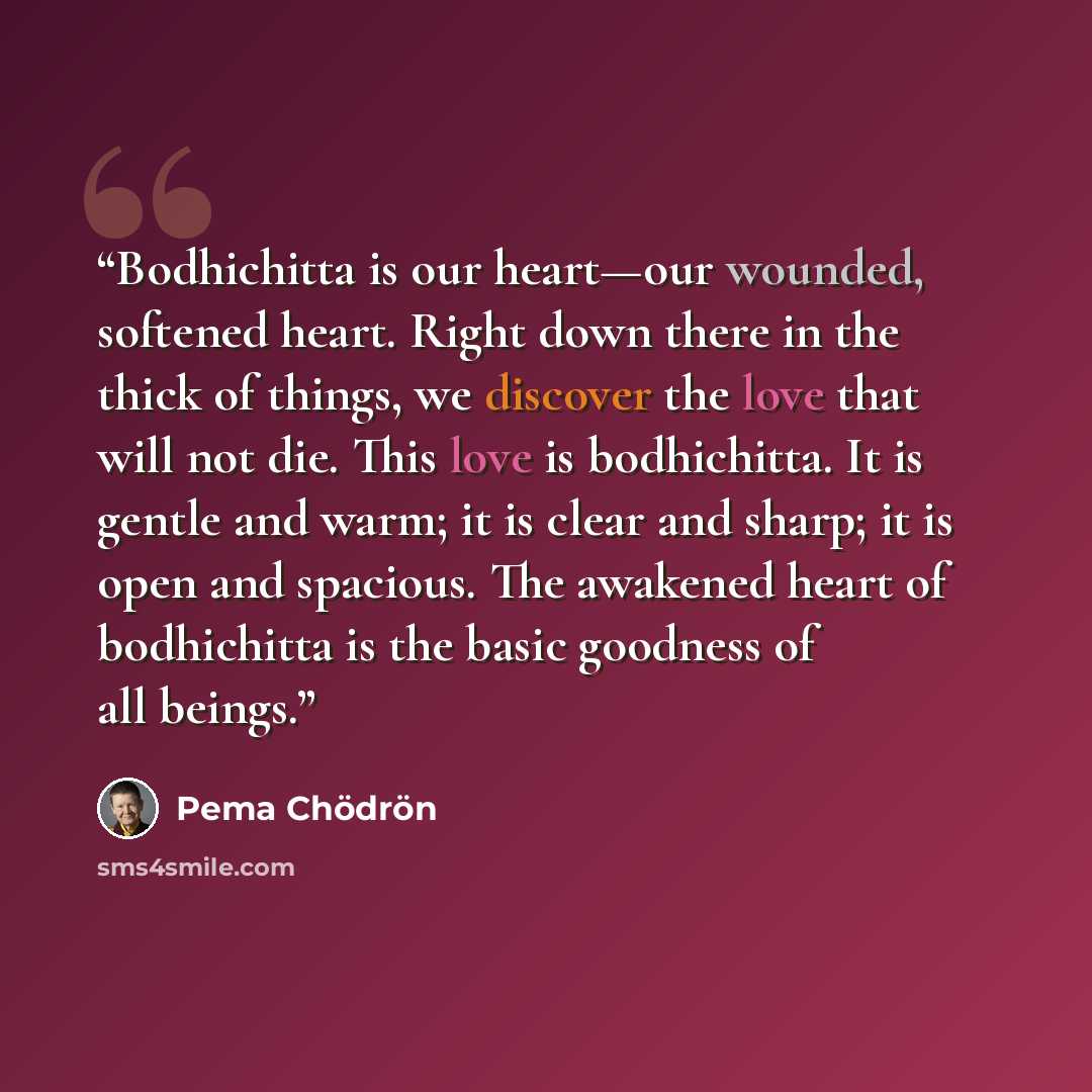 “Bodhichitta is our heart—our wounded, softened heart. Right down there in the thick of things, we discover the love that will not die. This love is bodhichitta. It is gentle and warm; it is clear and sharp; it is open and spacious. The awakened heart of bodhichitta is the basic goodness of all…” quote by Pema Chödrön