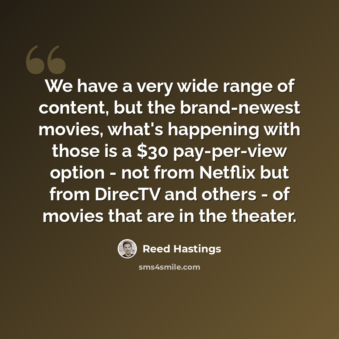 “We have a very wide range of content, but the brand-newest movies, what's happening with those is a $30 pay-per-view option - not from Netflix but from DirecTV and others - of movies that are in the theater.” quote by Reed Hastings