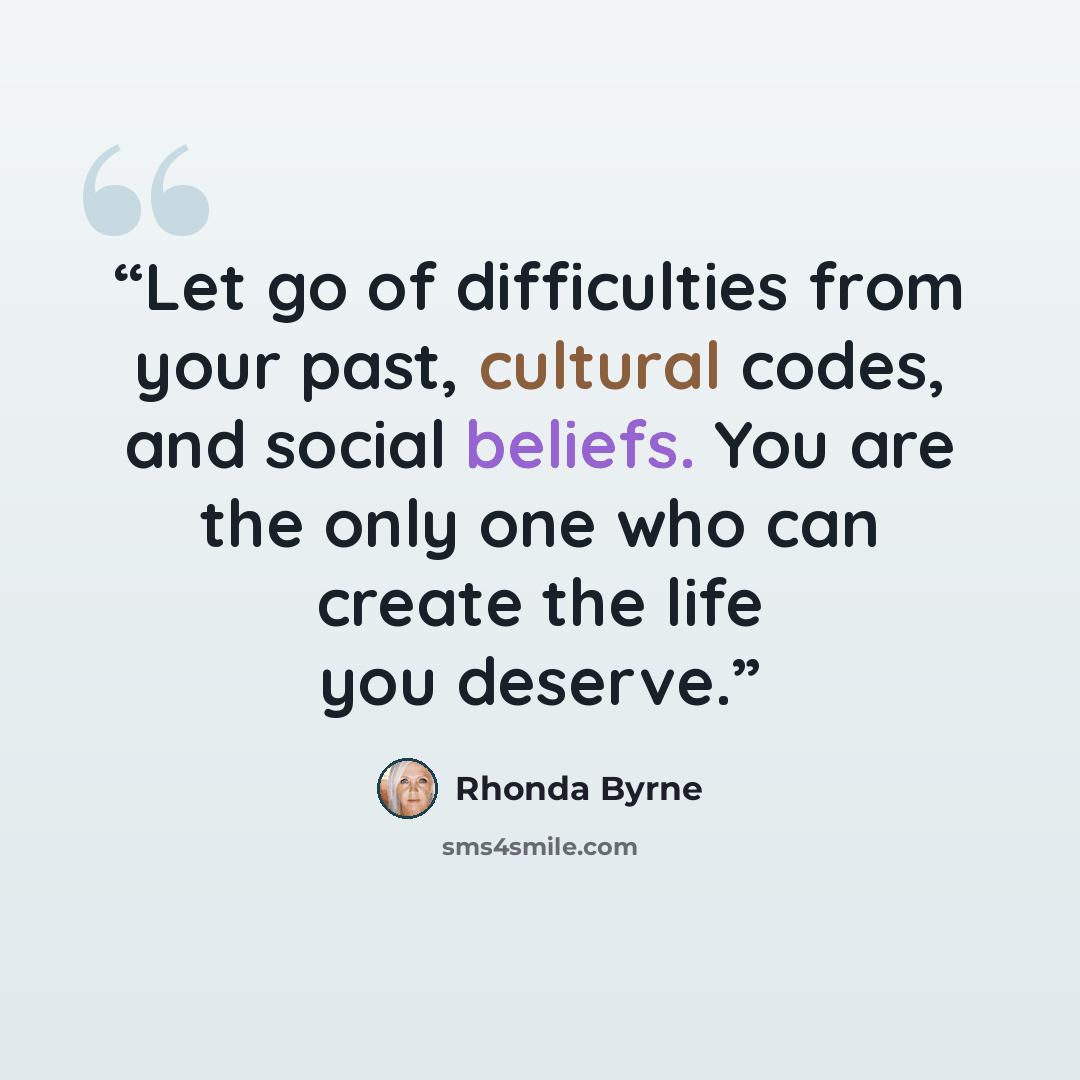 “Let go of difficulties from your past, cultural codes, and social beliefs. You are the only one who can create the life you deserve.” quote by Rhonda Byrne