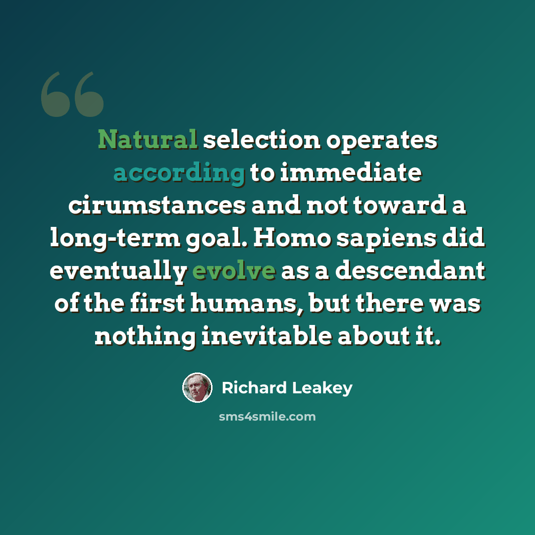 “Natural selection operates according to immediate cirumstances and not toward a long-term goal. Homo sapiens did eventually evolve as a descendant of the first humans, but there was nothing inevitable about it.” quote by Richard Leakey