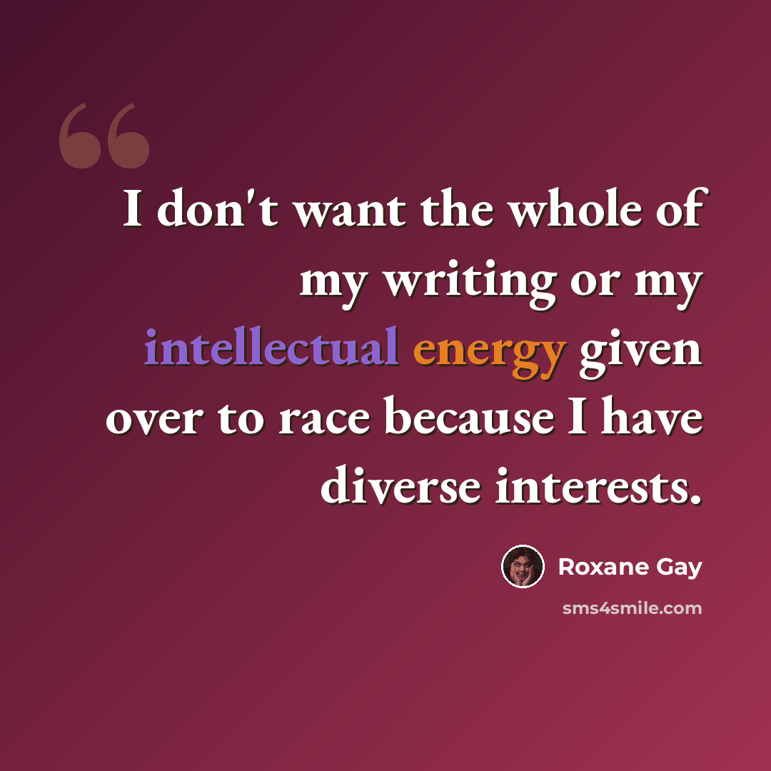 “I don't want the whole of my writing or my intellectual energy given over to race because I have diverse interests.” quote by Roxane Gay