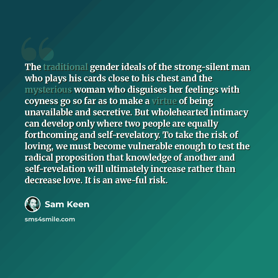 “The traditional gender ideals of the strong-silent man who plays his cards close to his chest and the mysterious woman who disguises her feelings with coyness go so far as to make a virtue of being unavailable and secretive. But wholehearted intimacy can develop only where two people are equally…” quote by Sam Keen