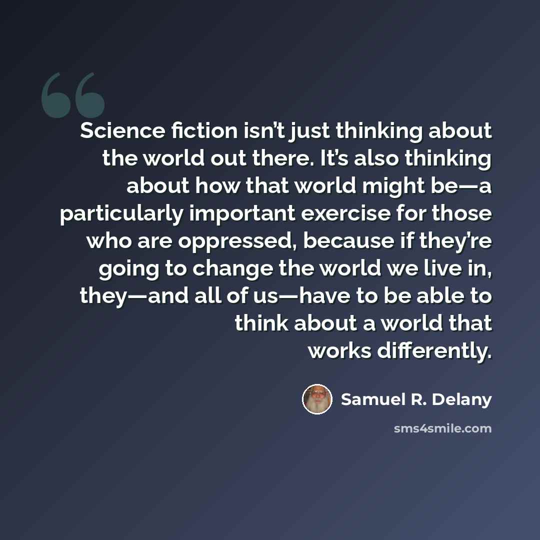 “Science fiction isn’t just thinking about the world out there. It’s also thinking about how that world might be—a particularly important exercise for those who are oppressed, because if they’re going to change the world we live in, they—and all of us—have to be able to think about a world that…” quote by Samuel R. Delany