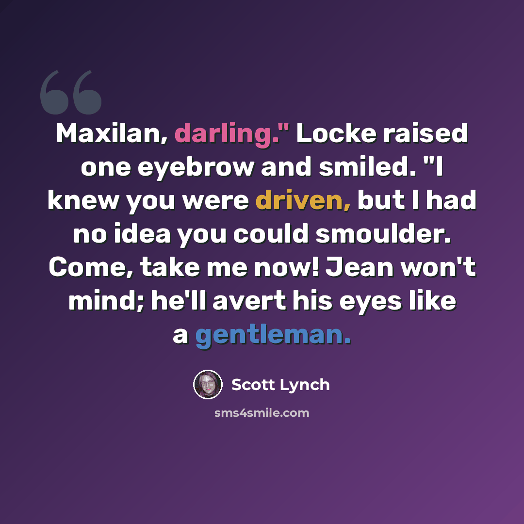 “Maxilan, darling." Locke raised one eyebrow and smiled. "I knew you were driven, but I had no idea you could smoulder. Come, take me now! Jean won't mind; he'll avert his eyes like a gentleman.” quote by Scott Lynch