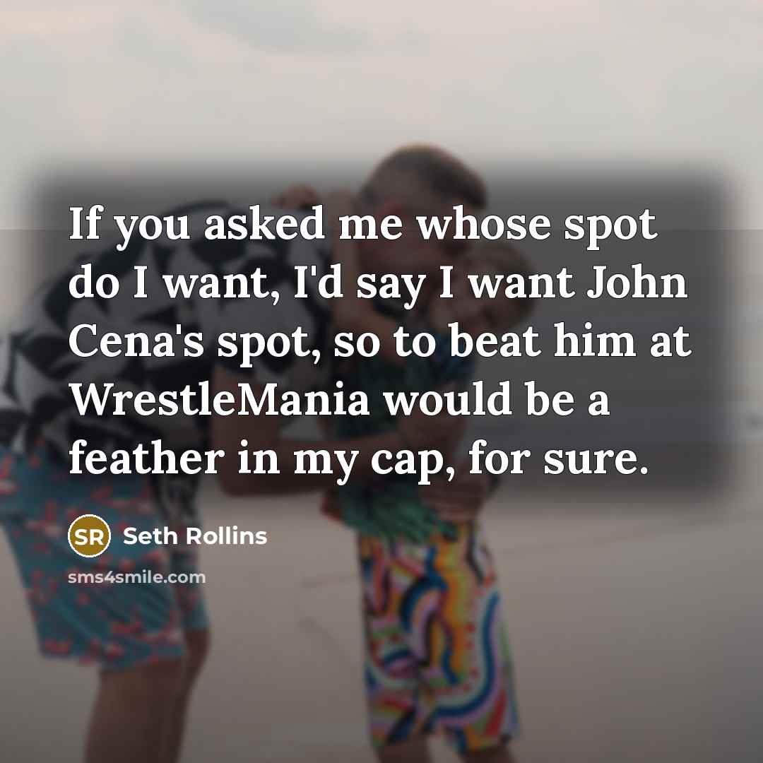 “If you asked me whose spot do I want, I'd say I want John Cena's spot, so to beat him at WrestleMania would be a feather in my cap, for sure.” quote by Seth Rollins