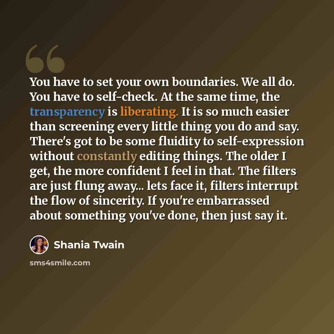 “You have to set your own boundaries. We all do. You have to self-check. At the same time, the transparency is liberating. It is so much easier than screening every little thing you do and say. There's got to be some fluidity to self-expression without constantly editing things. The older I get…” quote by Shania Twain