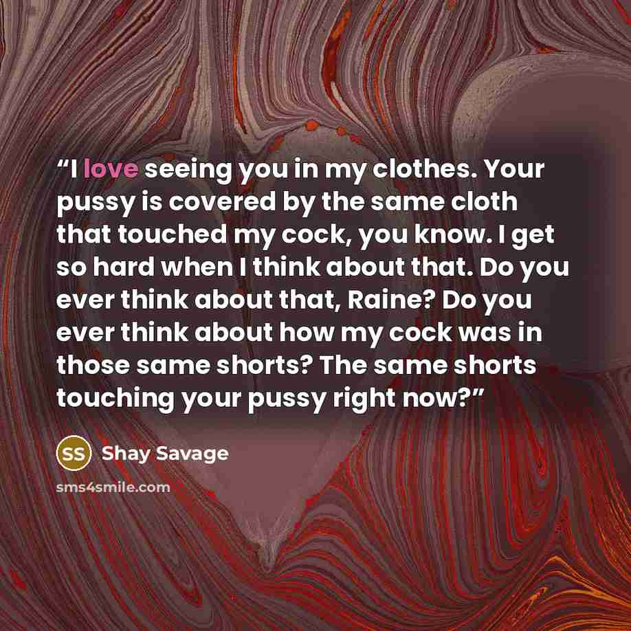 “I love seeing you in my clothes. Your pussy is covered by the same cloth that touched my cock, you know. I get so hard when I think about that. Do you ever think about that, Raine? Do you ever think about how my cock was in those same shorts? The same shorts touching your pussy right now?” quote by Shay Savage