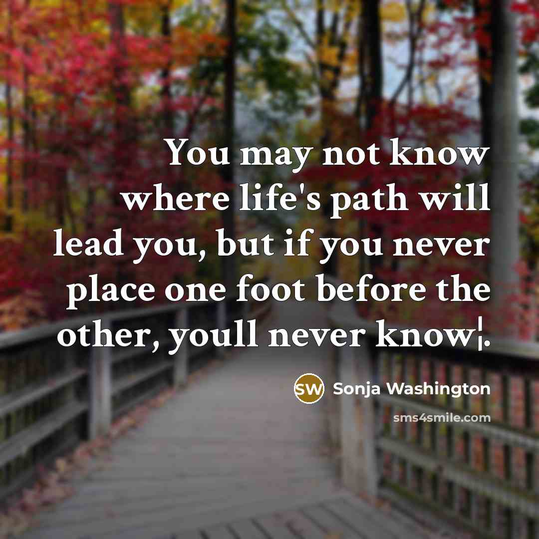 “You may not know where life's path will lead you, but if you never place one foot before the other, youll never know¦.” quote by Sonja Washington